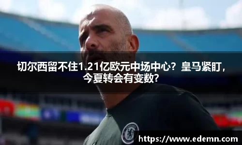 切尔西留不住1.21亿欧元中场中心？皇马紧盯，今夏转会有变数？